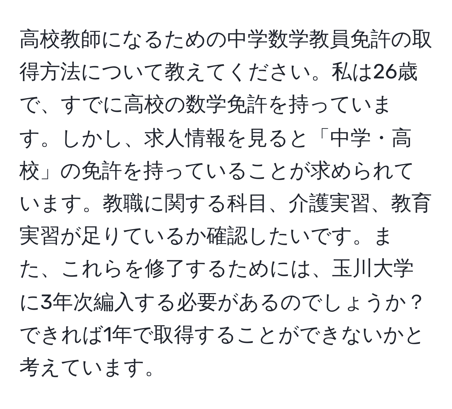 高校教師になるための中学数学教員免許の取得方法について教えてください。私は26歳で、すでに高校の数学免許を持っています。しかし、求人情報を見ると「中学・高校」の免許を持っていることが求められています。教職に関する科目、介護実習、教育実習が足りているか確認したいです。また、これらを修了するためには、玉川大学に3年次編入する必要があるのでしょうか？できれば1年で取得することができないかと考えています。