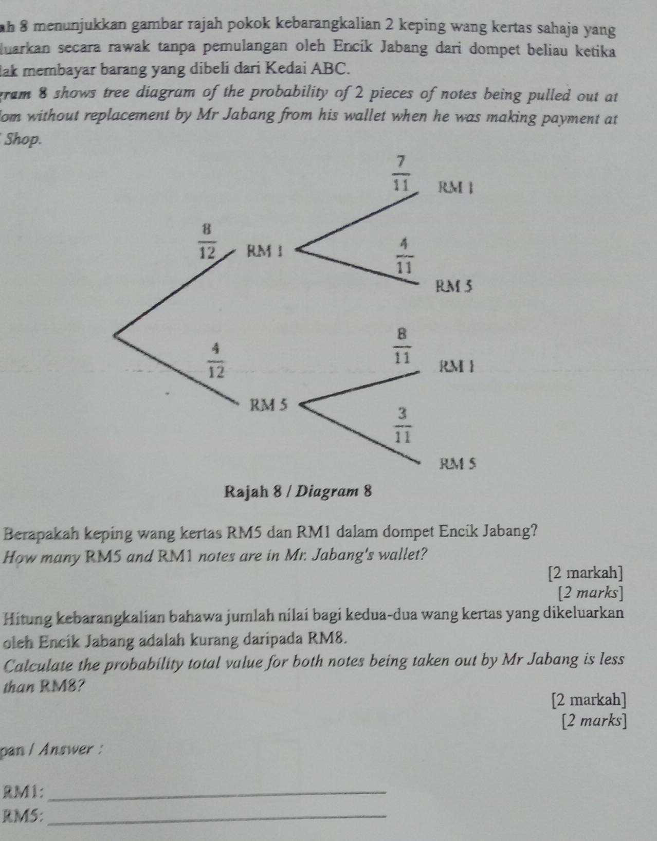 menunjukkan gambar rajah pokok kebarangkalian 2 keping wang kertas sahaja yang
luarkan secara rawak tanpa pemulangan oleh Encik Jabang dari dompet beliau ketika
lak membayar barang yang dibeli dari Kedai ABC.
gram 8 shows tree diagram of the probability of 2 pieces of notes being pulled out at
om without replacement by Mr Jabang from his wallet when he was making payment at
Shop.
Berapakah keping wang kertas RM5 dan RM1 dalam dompet Encik Jabang?
How many RM5 and RM1 notes are in Mr. Jabang's wallet?
[2 markah]
[2 marks]
Hitung kebarangkalian bahawa jumlah nilai bagi kedua-dua wang kertas yang dikeluarkan
oleh Encik Jabang adalah kurang daripada RM8.
Calculate the probability total value for both notes being taken out by Mr Jabang is less
than RM8?
[2 markah]
[2 marks]
pan / Answer :
RM1:_
RM5:_