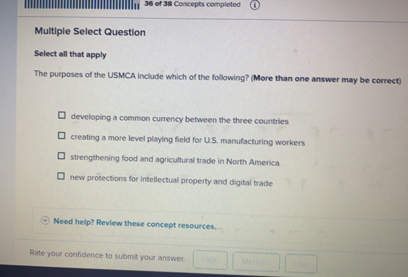 of 38 Concepts completed
Multiple Select Question
Select all that apply
The purposes of the USMCA include which of the following? (More than one answer may be correct)
developing a common currency between the three countries
creating a more level playing field for U.S. manufacturing workers
strengthening food and agricultural trade in North America
new protections for intellectual property and digital trade
Need help? Review these concept resources.
Rate your confidence to submit your answer.