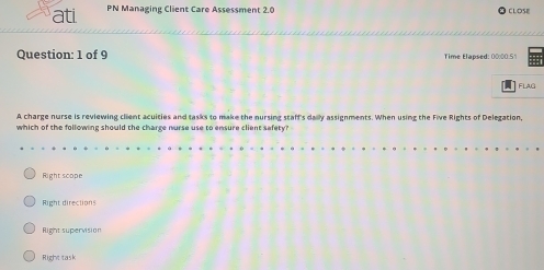 ati PN Managing Client Care Assessment 2.0
CLOSE
Question: 1 of 9 Time Elapsed: 00:00.51
FLAG
A charge nurse is reviewing client acuities and tasks to make the nursing staff's dally assignments. When using the Five Rights of Delegation,
which of the following should the charge nurse use to ensure client sefety?
Right scope
Right directions
Right supervision
Right task