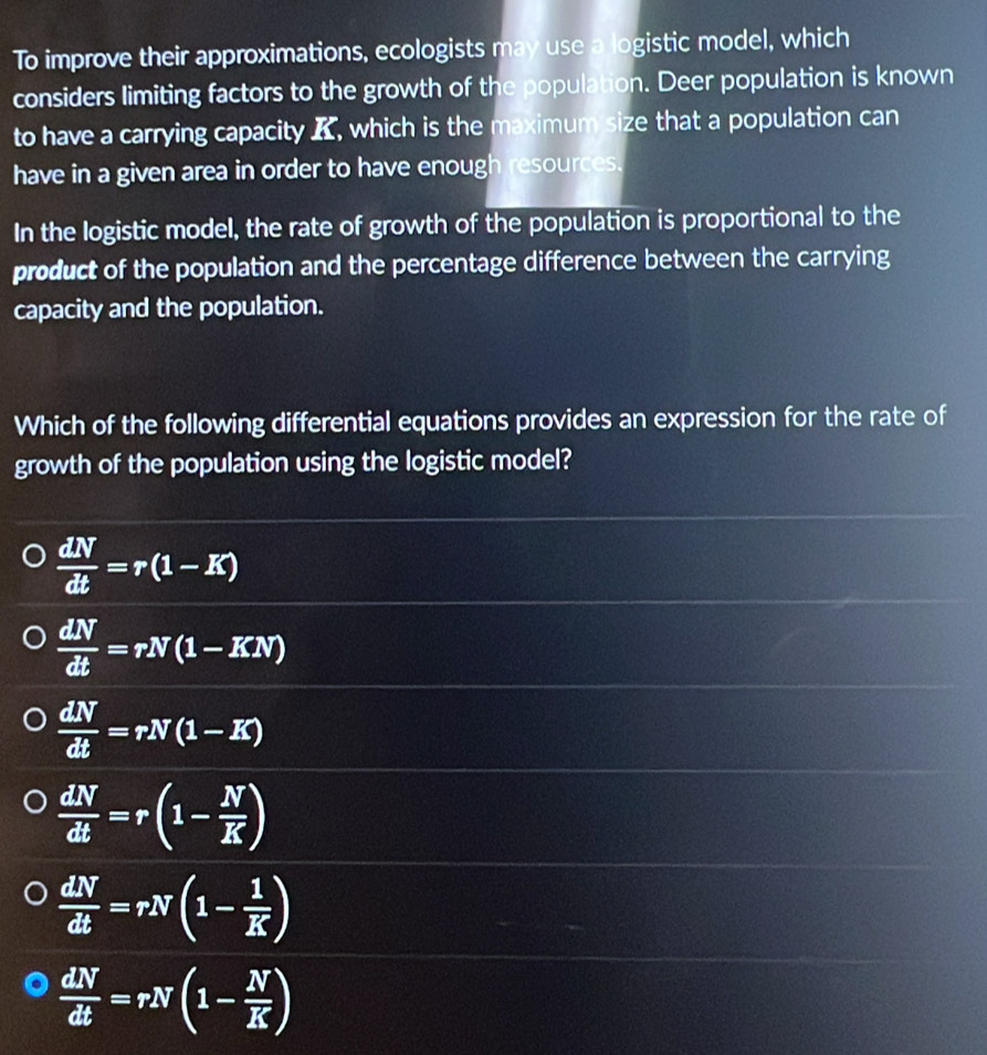 To improve their approximations, ecologists may use a logistic model, which
considers limiting factors to the growth of the population. Deer population is known
to have a carrying capacity , which is the maximum size that a population can
have in a given area in order to have enough resources.
In the logistic model, the rate of growth of the population is proportional to the
product of the population and the percentage difference between the carrying
capacity and the population.
Which of the following differential equations provides an expression for the rate of
growth of the population using the logistic model?
 dN/dt =r(1-K)
 dN/dt =rN(1-KN)
 dN/dt =rN(1-K)
 dN/dt =r(1- N/K )
 dN/dt =rN(1- 1/K )
 dN/dt =rN(1- N/K )