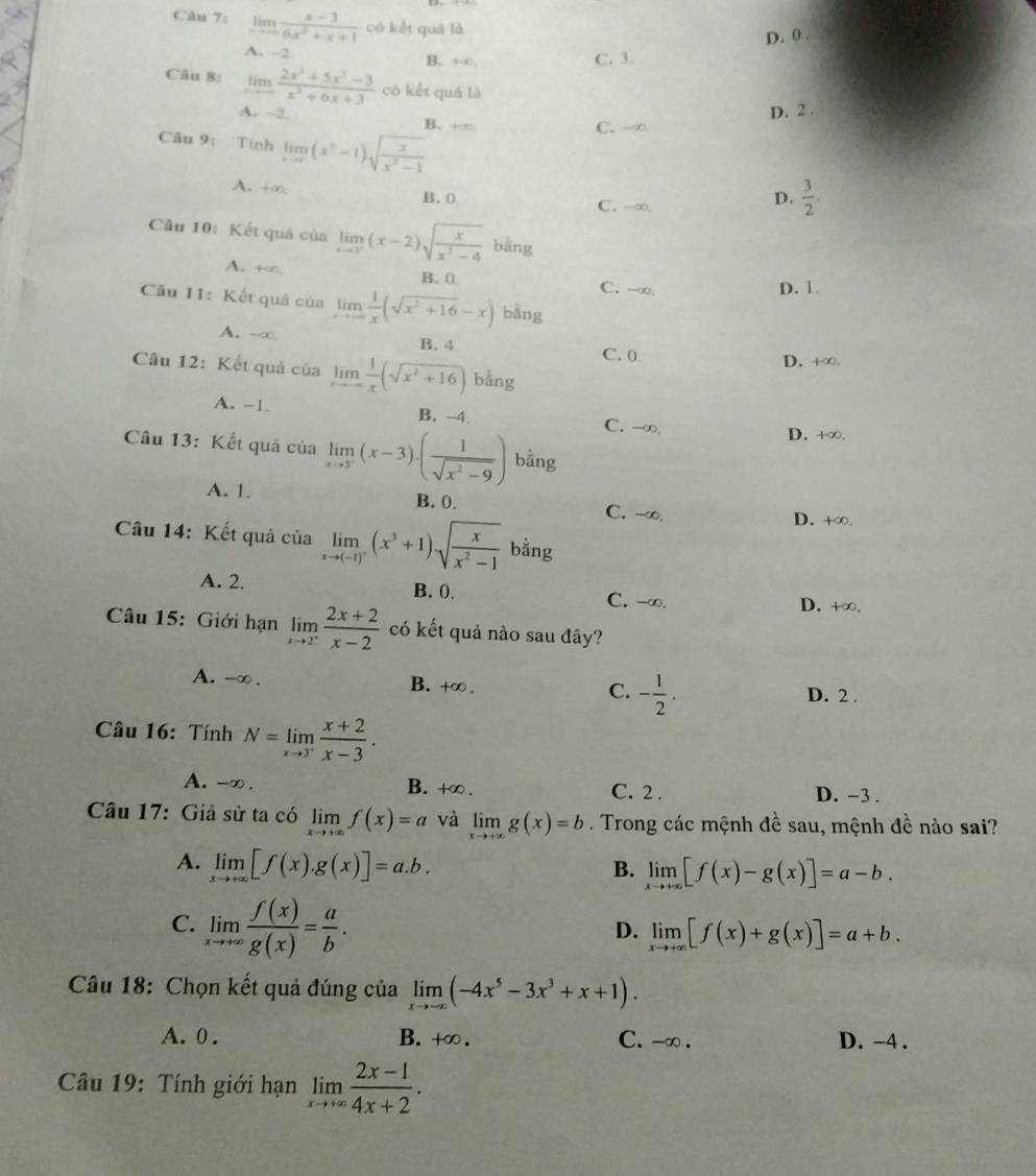 Cân 7: limlimits _xto ∈fty  (x-3)/6x^2+x+1  có kết quá là
D. 0 .
A. -2 B. +∞. C. 3.
Câu 8: limlimits _xto -∈fty  (2x^3+5x^3-3)/x^2+6x+3  cō kết quá là
D. 2 .
A. -2 B. +∞
C. -∞
Câu 9: Tính limlimits _xto 0(x^3-1)sqrt(frac x)x^3-1
A. +∞. B. 0. C. -∞.
D.  3/2 .
Câu 10: Kết quá của limlimits _xto 2^-(x-2)sqrt(frac x)x^2-4 bāng
A. +∞, B. 0
C. -∞. D. 1.
Cầu 11: Kết quả của limlimits _xto ∈fty  1/x (sqrt(x^2+16)-x) bǎng
A. -∞ B. 4
C. 0 D. +∞
Câu 12: Kết quả của limlimits _xto -∈fty  1/x (sqrt(x^2+16)) bằng
A. -1. B. -4
C. -∞. D. +∞.
Câu 13: Kết quả của limlimits _xto 3^+(x-3)· ( 1/sqrt(x^2-9) ) bằng
A. 1. B. 0. C. -∞.
Câu 14: Kết quả của limlimits _xto (-1)^7(x^3+1).sqrt(frac x)x^2-1bing
D. +∞.
A. 2. B. 0. C. -∞. D. +∞.
Câu 15: Giới hạn limlimits _xto 2^+ (2x+2)/x-2  có kết quả nào sau đây?
A. -∞ . B. +∞ . C. - 1/2 . D. 2 .
Câu 16: Tính N=limlimits _xto 3^+ (x+2)/x-3 .
A. -∞ . B. +∞. C. 2 . D. -3 .
Câu 17: Giả sử ta có limlimits _xto +∈fty f(x)=a và limlimits _xto +∈fty g(x)=b. Trong các mệnh đề sau, mệnh đề nào sai?
A. limlimits _xto +∈fty [f(x).g(x)]=a.b. B. limlimits _xto +∈fty [f(x)-g(x)]=a-b.
C. limlimits _xto +∈fty  f(x)/g(x) = a/b .
D. limlimits _xto +∈fty [f(x)+g(x)]=a+b.
Câu 18: Chọn kết quả đúng của limlimits _xto -∈fty (-4x^5-3x^3+x+1).
A. 0. B. +∞. C. -∞ . D. -4 .
Câu 19: Tính giới hạn limlimits _xto +∈fty  (2x-1)/4x+2 .