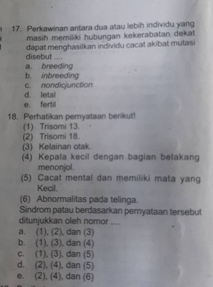 Perkawinan antara dua atau lebih individu yang
masih memiliki hubungan kekerabatan dekat
dapat menghasilkan individu cacat akibat mutasi
disebut ....
a. breeding
b. inbreeding
c. nondicjunction
d. letal
e. fertil
18. Perhatikan pernyataan berikut!
(1) Trisomi 13.
(2) Trisomi 18.
(3) Kelainan otak.
(4) Kepala kecil dengan bagian belakang
menonjol.
(5) Cacat menta! dan memiliki mata yang
Kecil.
(6) Abnormalitas pada telinga.
Sindrom patau berdasarkan pernyataan tersebut
ditunjukkan oleh nomor ....
a. (1), (2), , dan (3)
b. (1), (3) , dan (4)
C、 (1), (3) , dan (5)
d. (2), (4), ), dan (5)
e. (2), (4), dan (6)