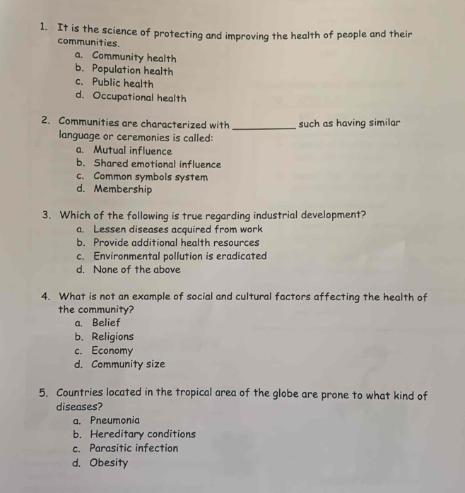 It is the science of protecting and improving the health of people and their
communities.
a. Community health
b. Population health
c. Public health
d. Occupational health
2. Communities are characterized with _such as having similar
language or ceremonies is called:
a. Mutual influence
b. Shared emotional influence
c. Common symbols system
d. Membership
3. Which of the following is true regarding industrial development?
a. Lessen diseases acquired from work
b. Provide additional health resources
c. Environmental pollution is eradicated
d. None of the above
4. What is not an example of social and cultural factors affecting the health of
the community?
a. Belief
b. Religions
c. Economy
d. Community size
5. Countries located in the tropical area of the globe are prone to what kind of
diseases?
a. Pneumonia
b. Hereditary conditions
c. Parasitic infection
d. Obesity