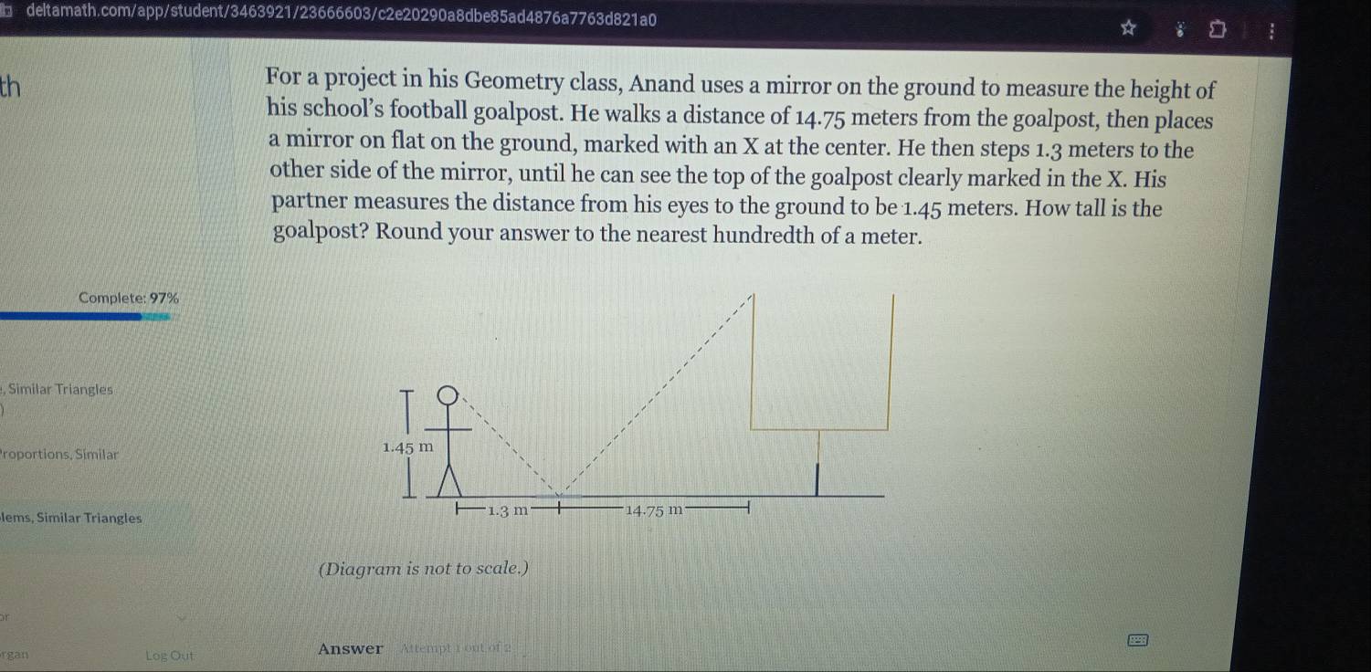 th 
For a project in his Geometry class, Anand uses a mirror on the ground to measure the height of 
his school’s football goalpost. He walks a distance of 14.75 meters from the goalpost, then places 
a mirror on flat on the ground, marked with an X at the center. He then steps 1.3 meters to the 
other side of the mirror, until he can see the top of the goalpost clearly marked in the X. His 
partner measures the distance from his eyes to the ground to be 1.45 meters. How tall is the 
goalpost? Round your answer to the nearest hundredth of a meter. 
Complete: 97%
, Similar Triangles 
Proportions, Símilar 
lems, Similar Triangles 
(Diagram is not to scale.) 
or 
rgan Log Out Answer Attempt 1 out of 2