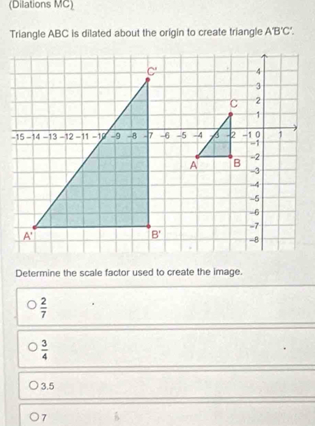 (Dilations MC)
Triangle ABC is dilated about the origin to create triangle A'B'C'.
Determine the scale factor used to create the image.
 2/7 
 3/4 
3.5
7