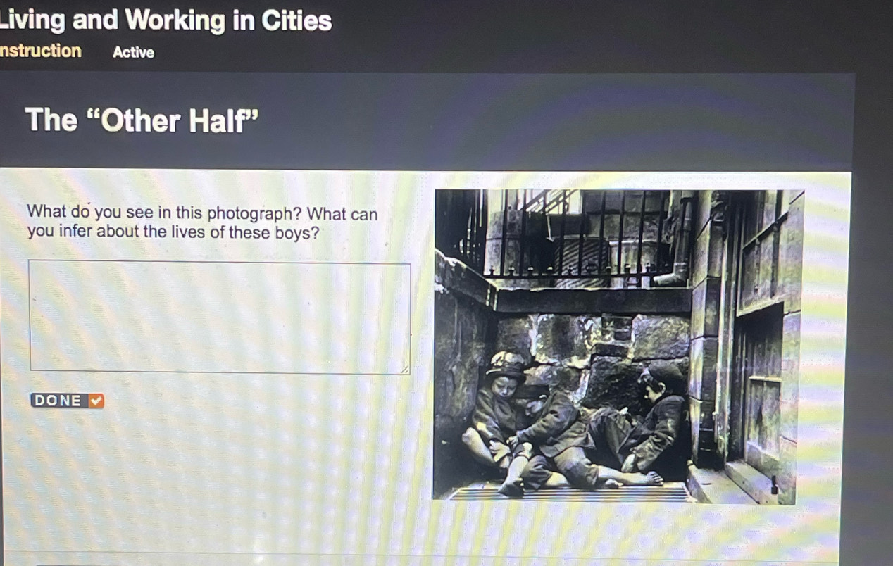 Living and Working in Cities 
nstruction Active 
The “Other Half” 
What do you see in this photograph? What can 
you infer about the lives of these boys? 
DONE