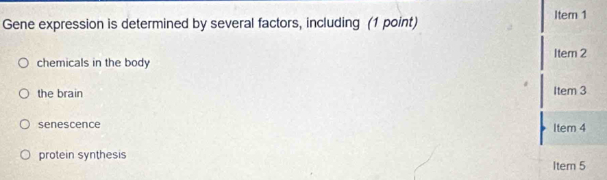 Gene expression is determined by several factors, including (1 point) Item 1
Item 2
chemicals in the body
the brain
It 9m 3
senescence
ltem
protein synthesis
Item 5