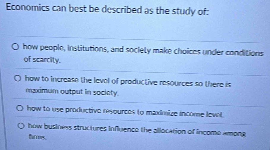 Economics can best be described as the study of:
how people, institutions, and society make choices under conditions
of scarcity.
how to increase the level of productive resources so there is
maximum output in society.
how to use productive resources to maximize income level.
how business structures influence the allocation of income among
firms.