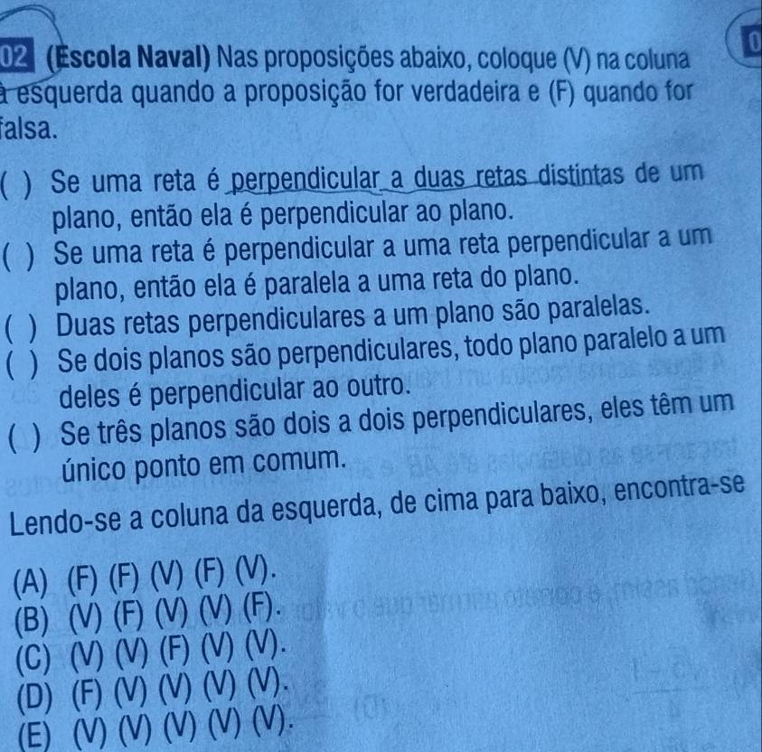 02º (Escola Naval) Nas proposições abaixo, coloque (V) na coluna
to
a esquerda quando a proposição for verdadeira e (F) quando for
falsa.
( ) Se uma reta é perpendicular a duas retas distintas de um
plano, então ela é perpendicular ao plano.
( ) Se uma reta é perpendicular a uma reta perpendicular a um
plano, então ela é paralela a uma reta do plano.
( ) Duas retas perpendiculares a um plano são paralelas.
( ) Se dois planos são perpendiculares, todo plano paralelo a um
deles é perpendicular ao outro.
C ) Se três planos são dois a dois perpendiculares, eles têm um
único ponto em comum.
Lendo-se a coluna da esquerda, de cima para baixo, encontra-se
(A) (F) (F) (V) (F) (V).
(B) (V) ) (F) (V) (V) (F).
(C) (V) (V) (F) (V) (V).
(D) (F) (V) (V) (V) (V).
(E) (V) (V) (V) (V) (V).