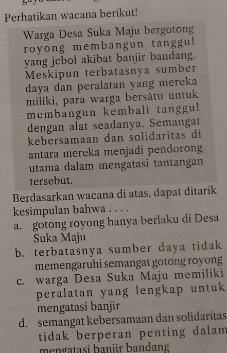 8ª
Perhatikan wacana berikut!
Warga Desa Suka Maju bergotong
royong membangun tanggul
yang jebol akibat banjir bandang.
Meskipun terbatasnya sumber
daya dan peralatan yang mereka
miliki, para warga bersåtu untuk
membangun kembali tanggul
dengan alat seadanya. Semangat
kebersamaan dan solidaritas di
antara mereka menjadi pendorong
utama dalam mengatasi tantangan
tersebut.
Berdasarkan wacana di atas, dapat ditarik
kesimpulan bahwa . . . .
a. gotong royong hanya berlaku di Desa
Suka Maju
b. terbatasnya sumber daya tidak
memengaruhi semangat gotong royong
c. warga Desa Suka Maju memiliki
peralatan yang lengkap untuk
mengatasi banjir
d. semangat kebersamaan dan solidaritas
tidak berperan penting dalam 
mengatasi baniir bandang