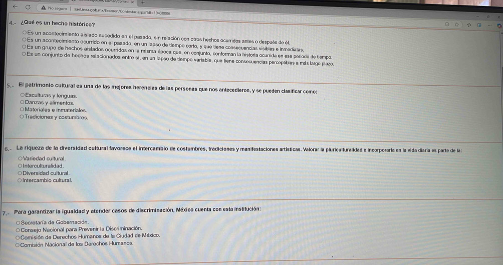 No seguro saelinea.gob.mx/Examen/Contestar.aspx?|dI=19438006
4. ¿Qué es un hecho histórico?
O Es un acontecimiento aislado sucedido en el pasado, sin relación con otros hechos ocurridos antes o después de él.
Es un acontecimiento ocurrido en el pasado, en un lapso de tiempo corto, y que tiene consecuencias visibles e inmediatas.
Es un grupo de hechos aislados ocurridos en la misma época que, en conjunto, conforman la historia ocurrida en ese período de tiempo.
Es un conjunto de hechos relacionados entre sí, en un lapso de tiempo variable, que tiene consecuencias perceptibles a más largo plazo.
5 El patrimonio cultural es una de las mejores herencias de las personas que nos antecedieron, y se pueden clasificar como:
○Esculturas y lenguas.
○Danzas y alimentos.
○Materiales e inmateriales.
Tradiciones y costumbres.
6 La riqueza de la diversidad cultural favorece el intercambio de costumbres, tradiciones y manifestaciones artísticas. Valorar la pluriculturalidad e incorporarla en la vida diaria es parte de la:
○Variedad cultural.
○ Interculturalidad.
Diversidad cultural.
○Intercambio cultural.
7 Para garantizar la igualdad y atender casos de discriminación, México cuenta con esta institución:
Secretaría de Gobernación.
Consejo Nacional para Prevenir la Discriminación.
Comisión de Derechos Humanos de la Ciudad de México.
Comisión Nacional de los Derechos Humanos.