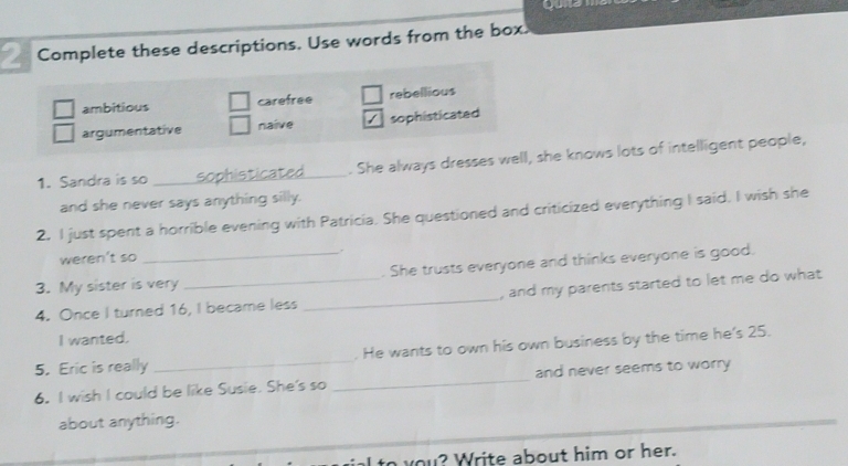 Complete these descriptions. Use words from the box.
ambitious carefree rebellious
argumentative naive sophisticated
1. Sandra is so _sophisticated_ . She always dresses well, she knows lots of intelligent people,
and she never says anything silly.
2. I just spent a horrible evening with Patricia. She questioned and criticized everything I said. I wish she
weren't so
.
3. My sister is very . She trusts everyone and thinks everyone is good.
4. Once I turned 16, I became less _, and my parents started to let me do what 
I wanted.
5. Eric is really _. He wants to own his own business by the time he's 25.
6. I wish I could be like Susie. She's so _and never seems to worry
about anything.
to you? Write about him or her.