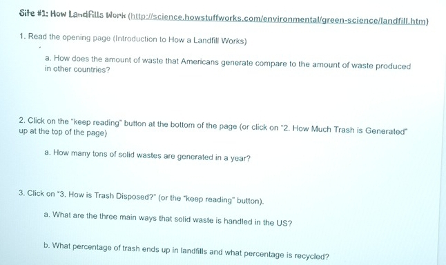 Siłe #1: How LandFills Work (http://science.howstuffworks.com/environmental/green-science/landfill.htm) 
1. Read the opening page (Introduction to How a Landfill Works) 
a. How does the amount of waste that Americans generate compare to the amount of waste produced 
in other countries? 
2. Click on the "keep reading" button at the bottom of the page (or click on "2. How Much Trash is Generated" 
up at the top of the page) 
a. How many tons of solid wastes are generated in a year? 
3. Click on "3. How is Trash Disposed?" (or the "keep reading" button). 
a. What are the three main ways that solid waste is handled in the US? 
b. What percentage of trash ends up in landfills and what percentage is recycled?