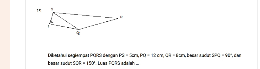 Diketahui segiempat PQRS dengan PS=5cm, PQ=12cm, QR=8cm , besar sudut SPQ=90° , dan 
besar sudut SQR=150°. Luas PQRS adalah ...