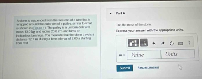 A stone is suspended from the free end of a wire that is 
wrapped around the outer rim of a pulley, similar to what 
is shown in (Eigure_1). The pulley is a uniform disk with Find the mass of the stone. 
mass 13.0 kg and radius 23.0 cm and turns on Express your answer with the appropriate units. 
Irctionless bearings. You measure that the stone travels a 
distance 12.7 m during a time interval of 2.00 s starting 
□ ■ 
from rest. ? 
"
m= Value Units 
Submit Request Answer
