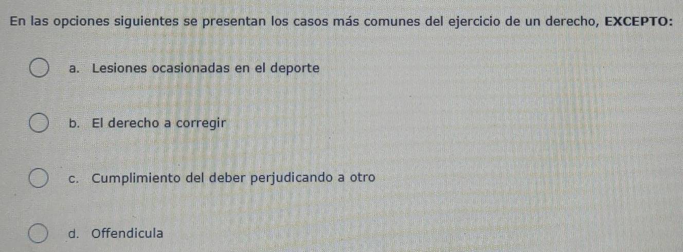 En las opciones siguientes se presentan los casos más comunes del ejercicio de un derecho, EXCEPTO:
a. Lesiones ocasionadas en el deporte
b. El derecho a corregir
c. Cumplimiento del deber perjudicando a otro
d. Offendicula