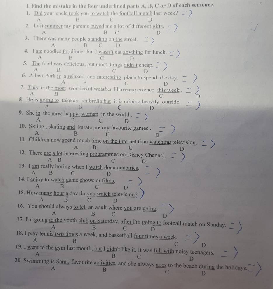 Find the mistake in the four underlined parts A, B, C or D of each sentence.
1. Did your uncle took you to watch the football match last week?
A
B C
D
2. Last summer my parents buyed me a lot of different gifs
A B C
3. There was many people standing on the street.
A B C D
4. I ate noodles for dinner but I wasn’t eat anything for lunch.
A B C D
5. The food was delicious, but most things didn’t cheap.
A B
C D
6. Albert Park is a relaxed and interesting place to spend the day.
A B
C
D
7. This is the most wonderful weather I have experience this week
A B
C
8. He is going to take an umbrella but it is raining heavily outside.
A B
C D
9. She is the most happy woman in the world .
A B C D
10. Skiing , skating and karate are my favourite games .
A
B C
D
11. Children now spend much time on the internet than watching television.
A B c
12. There are a lot interesting programmes on Disney Channel.
A B C D
13. I am really boring when I watch documentaries.
A B C D
14. I enjoy to watch game shows or films.
A B
C D
15. How many hour a day do you watch television?
A B C D
16. You should always to tell an adult where you are going.
A
B C
D
17. I'm going to the youth club on Saturday, after I'm going to football match on Sunday.
A
B C D
18. I play tennis two times a week, and basketball four times a week.
A
B
C D
19. I went to the gym last month, but I didn't like it. It was full with noisy teenagers.
A
B C
D
20. Swimming is Sara's favourite activities, and she always goes to the beach during the holidays.
A
B
C
D