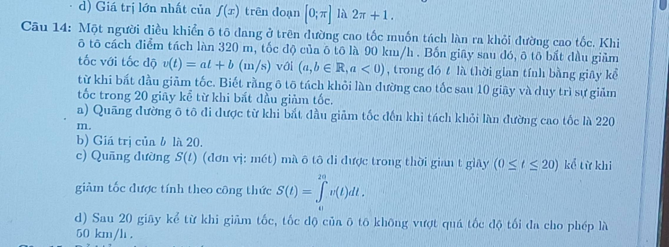 d) Giá trị lớn nhất của f(x) trên doạn [0;π ] là 2π +1. 
Câu 14: Một người điều khiển ô tô đang ở trên dường cao tốc muốn tách làn ra khỏi đường cao tốc, Khi
ô tô cách điểm tách làn 320 m, tốc độ của ô tô là 90 km/h. Bốn giây sau dó, ô tô bắt dầu giảm
tốc với tốc dộ v(t)=at+b(m/s) với (a,b∈ R,a<0) , trong đó t là thời gian tính bằng giây kể
từ khi bắt đầu giảm tốc. Biết rằng ô tō tách khỏi làn đường cao tốc sau 10 giây và duy trì sự giảm
tốc trong 20 giây kể từ khi bắt dầu giảm tốc.
a) Quãng đường ô tô đi dược từ khi bắt đầu giảm tốc đến khi tách khỏi làn đường cao tốc là 220
m.
b) Giá trị của b là 20.
c) Quāng dường S(t) (dơn vị: mét) mà ô tô di được trong thời gian t giây (0≤ t≤ 20) kể từ khi
giảm tốc được tính theo công thức S(t)=∈tlimits _0^(20)v(t)dt. 
d) Sau 20 giây kể từ khi giảm tốc, tốc dộ của ô tô không vượt quá tốc độ tối đa cho phép là
50 km/h.