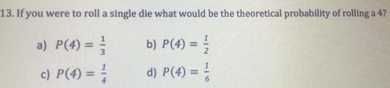 If you were to roll a single die what would be the theoretical probability of rolling a 4?
a) P(4)= 1/3  b) P(4)= 1/2 
c) P(4)= 1/4  d) P(4)= 1/6 