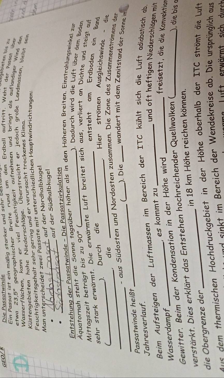 GEO/K Die Passatwinde
Ein Passat ist ein mäßig starker und sehr bestul
Legebieten bis zu
etwa 23,5° geographischer Breite rund um den Erdball auftritt. Weht der Passat über
Wasserflächen, kann er viel Feuchtigkeit aufnehmen und bringt als auflandiger Wind den
Küstengebieten hohe Niederschläge. Überstreicht er jedoch große Landmassen, bleibt sein
Feuchtigkeitsgehalt sehr gering und er verursacht trockenes Klima.
Man unterscheidet zwei Passate mit unterschiedlichen Hauptwindrichtungen:
auf der Nordhalbkugel
. __auf der Südhalbkugel
Entstehung der Passatwinde - Die Passatzirkulation
Äquatornah steht die Sonne tagsüber höher als in den Höheren Breiten. Einstrahlungswinkel zur
). Dadurch wird die Luft über dem Boden
Mittagszeit beträgt bis zu 90° (
sehr stark erwärmt. Die erwärmte Luft breitet sich aus, verliert an Dichte und steigt auf
entsteht am Erdboden ein Band
_
). Durch die
_Hier strömen Ausgleichswinde - die
， die
_ - aus Südosten und Nordosten zusammen. Die Zone des Zusammenströmens der
Passatwinde heißt _(_ ). Die _wandert mit dem Zenitstand der Sonne in
Jahresverlauf.
Beim Aufsteigen der Luftmassen im Bereich der ITC kühlt sich die Luft adiabatisch ab.
und oft heftigen Niederschlägen mit
Wasserdampf , es kommt zu
Gewitter. Beim der Kondensation in der Höhe wird_
freisetzt, die die Konvektion
verstärkt. Dies erklärt das Entstehen hochreichender Quellwolken (_
, die bis o
in 18 km Höhe reichen können.
die Obergrenze der
_
ans dem thermischen Hochdruckgebiet in der Höhe oberhalb der ITC strömt die Luft
nd  sinkt im Bereich der Wendekreise ab. Die ursprünglich aus
Luft erwärmt sich durch