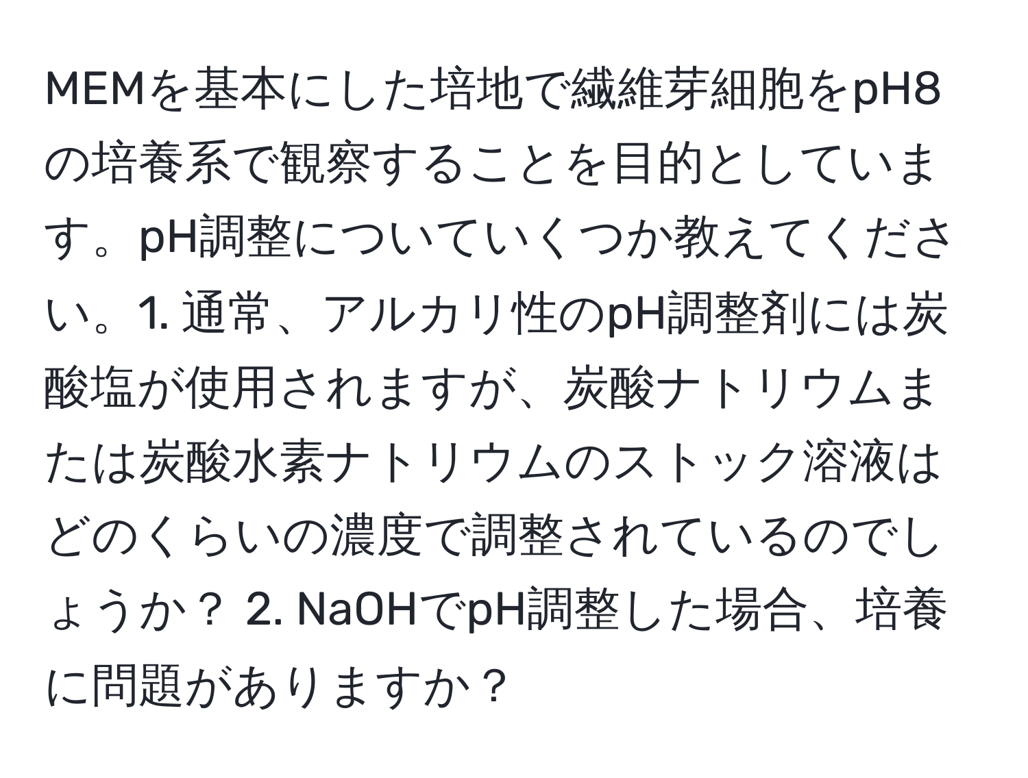 MEMを基本にした培地で繊維芽細胞をpH8の培養系で観察することを目的としています。pH調整についていくつか教えてください。1. 通常、アルカリ性のpH調整剤には炭酸塩が使用されますが、炭酸ナトリウムまたは炭酸水素ナトリウムのストック溶液はどのくらいの濃度で調整されているのでしょうか？ 2. NaOHでpH調整した場合、培養に問題がありますか？