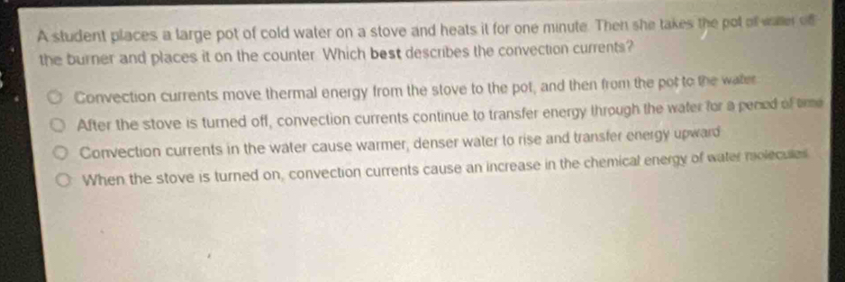 A student places a large pot of cold water on a stove and heats it for one minute. Then she takes the pot of waer of
the burner and places it on the counter Which best describes the convection currents?
Convection currents move thermal energy from the stove to the pot, and then from the pot to the water
After the stove is turned off, convection currents continue to transfer energy through the water for a pened of tirme
Convection currents in the water cause warmer, denser water to rise and transfer energy upward
When the stove is turned on, convection currents cause an increase in the chemical energy of water molecules