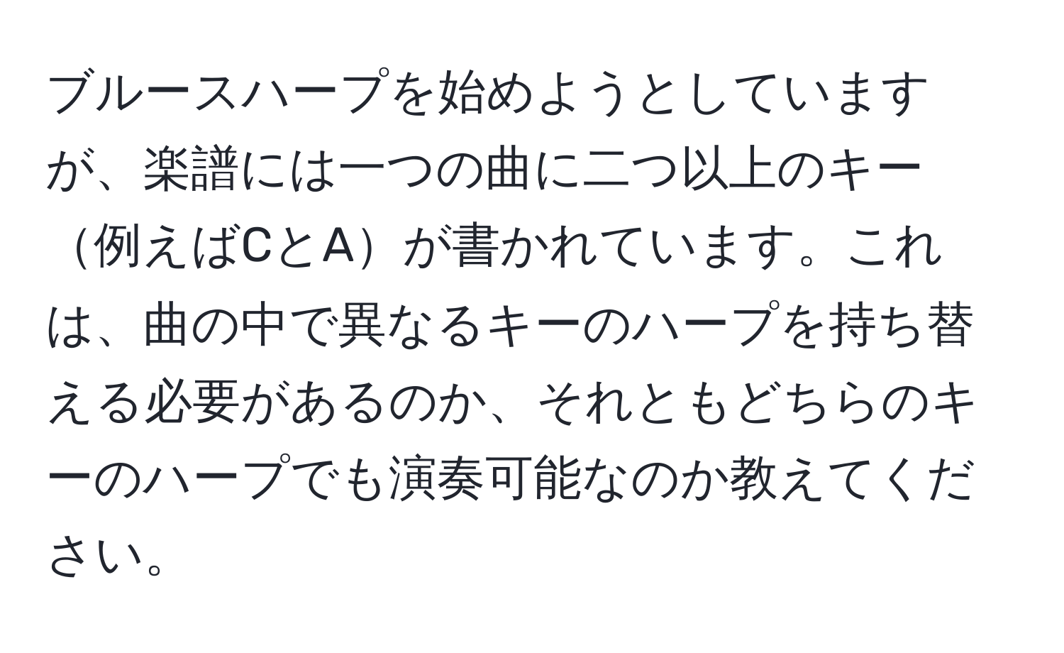 ブルースハープを始めようとしていますが、楽譜には一つの曲に二つ以上のキー例えばCとAが書かれています。これは、曲の中で異なるキーのハープを持ち替える必要があるのか、それともどちらのキーのハープでも演奏可能なのか教えてください。