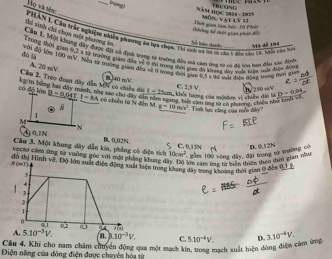 huc phan t 
trang)
Trường
NăM HỌC 2024 - 2025
Môn: vật lý 12
PHẢN I. Câu trắc nghiệm nhiều phương án lựa chọn. Thi sinh trả lời từ câu 1 đến câu 18. Mỗi câu hói Họ và tên:
Thời gian làm bài: 50 Phút
(không kể thời gian phát đề)
thí sinh chi chọn một phương án,
Số báo danh: Mã đề 104
Câu 1. Một khung dây được đặt cố định trong từ trường đều mà cảm ứng từ có đô lớn ban đầu xác định
đó là
Trong thời gian 0,2 s từ trường giảm đều về 0 thì trong thời gian đó khung dây xuất hiện suất điện động
với độ lớn 100 mV. Nếu từ trường giảm đều về 0 trong thời gian 0,5 s thi suất điện động trong thời gian
A. 20 mV.
B. 40 mV.
Câu 2. Treo đoạn dây dẫn MN có chiều dài ell =25cm khối lượng của mộtđơn vị chiều dài là
C. 2,5 V.
kg/m bằng hai dây mảnh, nhẹ sao cho dây dã
D/ 250 mV. D=0,04
có độ lớn có chiều từ N đến M. g=10m/s^2
ang, biết cảm ứng từ có phường, chiều như
. Tính lực căng của mỗi dây?
B. 0,02N.
Câu 3. Một khung dây dẫn kín, phẳng có diện tích 10cm^2 7, gồm 100 vòng dây, đặt trong từ trường có
C. 0,13N D. 0,12N
vectơ cảm ứng từ vuông góc với mặt phẳng khung dá lớn cảm ứng từ biến thiên theo thời gian như
đồ thị Hình vềt hiện trong khung dây trong khoảng thời gian 0 đến 0,1 s.
A. 5.10^(-3)V.
B. B.10^(-3)V. 3.10^(-4)V.
C. 5.10^(-4)V. D.
Câu 4. Khí cho nam châm chuyển động qua một mạch kín, trong mạch xuất hiện dòng điện cảm ứng.
Điện năng của dòng điện được chuyển hóa từ