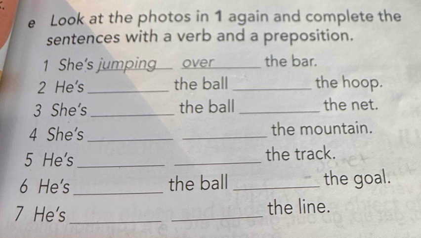 Look at the photos in 1 again and complete the 
sentences with a verb and a preposition. 
1 She's jumping over _the bar. 
2 He's_ the ball_ the hoop. 
3 She's _the ball _the net. 
4 She's __the mountain. 
5 He's_ _the track. 
6 He's_ the ball _the goal. 
7 He's_ _the line.