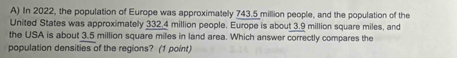 In 2022, the population of Europe was approximately 743.5 million people, and the population of the 
United States was approximately 332.4 million people. Europe is about 3.9 million square miles, and 
the USA is about 3.5 million square miles in land area. Which answer correctly compares the 
population densities of the regions? (1 point)