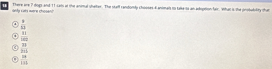 There are 7 dogs and 11 cats at the animal shelter. The staff randomly chooses 4 animals to take to an adoption fair. What is the probability that
only cats were chosen?
a  9/53 
B  11/102 
C  23/215 
D  18/115 