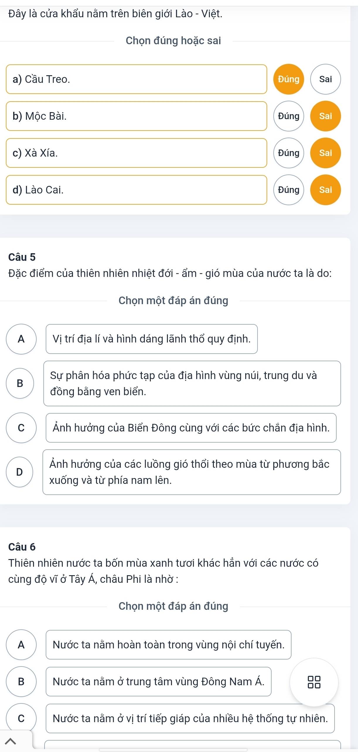 Đây là cửa khẩu nằm trên biên giới Lào - Việt.
Chọn đúng hoặc sai
a) Cầu Treo. Đúng Sai
b) Mộc Bài. Đúng Sai
c) Xà Xía. Đúng Sai
d) Lào Cai. Đúng Sai
Câu 5
Đặc điểm của thiên nhiên nhiệt đới - ẩm - gió mùa của nước ta là do:
Chọn một đáp án đúng
A Vị trí địa lí và hình dáng lãnh thổ quy định.
B Sự phân hóa phức tạp của địa hình vùng núi, trung du và
đồng bằng ven biển.
C Ảnh hưởng của Biển Đông cùng với các bức chắn địa hình.
Ảnh hưởng của các luồng gió thổi theo mùa từ phương bắc
D
xuống và từ phía nam lên.
Câu 6
Thiên nhiên nước ta bốn mùa xanh tươi khác hẳn với các nước có
cùng độ vĩ ở Tây Á, châu Phi là nhờ :
Chọn một đáp án đúng
A Nước ta nằm hoàn toàn trong vùng nội chí tuyến.
B Nước ta nằm ở trung tâm vùng Đông Nam Á.
C Nước ta nằm ở vị trí tiếp giáp của nhiều hệ thống tự nhiên.