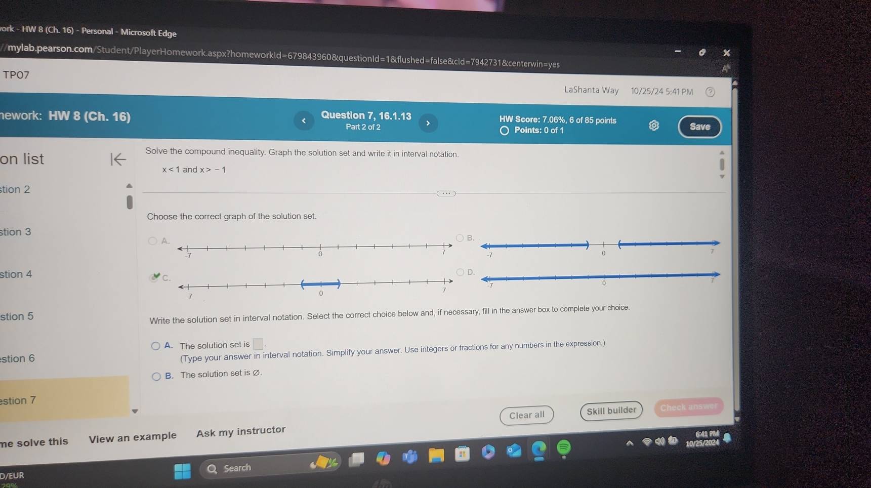 ork - HW 8 (Ch.16) - Personal - Microsoft Edge
/mylab.pearson.com/Student/PlayerHomework.aspx?homeworkId=679843960&questionId=1&flushed=false&cId=7942731&centerwin=yes
TPO7
LaShanta Way 10/25/24 5:41 PM
nework: HW 8 (Ch. 16)
Question 7, 16.1.13 HW Score: 7.06%, 6 of 85 points Save
Part 2 of 2 Points: 0 of 1
on list
Solve the compound inequality. Graph the solution set and write it in interval notation.
x<1</tex> and x>-1
tion 2
Choose the correct graph of the solution set.
stion 3
stion 4
stion 5
Write the solution set in interval notation. Select the correct choice below and, if necessary, fill in the answer box to complete your choice.
A. The solution set is
stion 6
(Type your answer in interval notation. Simplify your answer. Use integers or fractions for any numbers in the expression.)
B. The solution set is Ø.
estion 7
Clear all Skill builder Check answe
me solve this View an example Ask my instructor
7
a
10/25/202
D/EUR Q Search