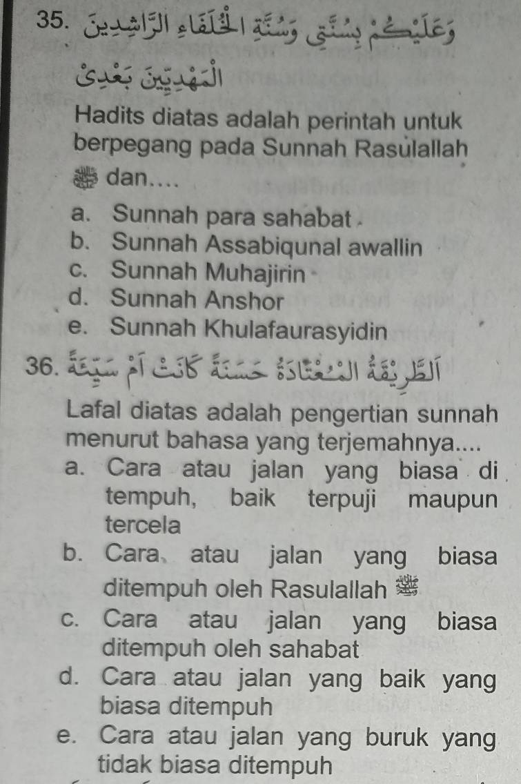 Je alel claté añns ging némíes
Hadits diatas adalah perintah untuk
berpegang pada Sunnah Rasúlallah
dan....
a. Sunnah para sahabat
b. Sunnah Assabiqunal awallin
c. Sunnah Muhajirin
d. Sunnah Anshor
e. Sunnah Khulafaurasyidin
36. ága pí csb áas éeá de jesí
Lafal diatas adalah pengertian sunnah
menurut bahasa yang terjemahnya....
a. Cara atau jalan yang biasa di
tempuh, baik terpuji maupun
tercela
b. Cara atau jalan yang biasa
ditempuh oleh Rasulallah
c. Cara atau jalan yang biasa
ditempuh oleh sahabat
d. Cara atau jalan yang baik yang
biasa ditempuh
e. Cara atau jalan yang buruk yang
tidak biasa ditempuh