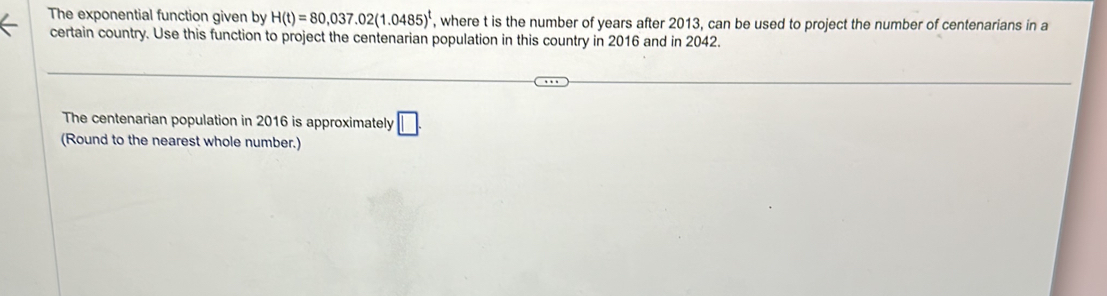 The exponential function given by H(t)=80,037.02(1.0485)^t , where t is the number of years after 2013, can be used to project the number of centenarians in a 
certain country. Use this function to project the centenarian population in this country in 2016 and in 2042. 
The centenarian population in 2016 is approximately □. 
(Round to the nearest whole number.)