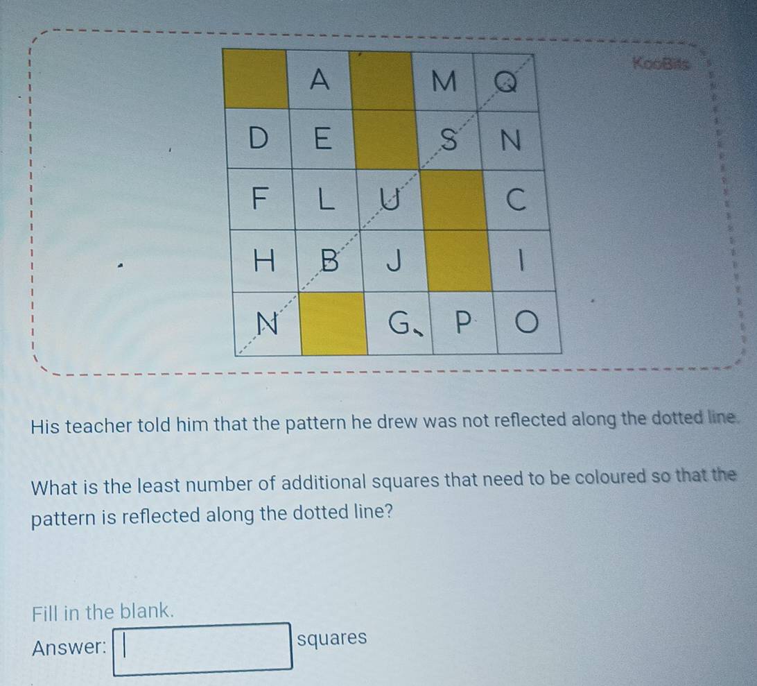 KooBits 
His teacher told him that the pattern he drew was not reflected along the dotted line. 
What is the least number of additional squares that need to be coloured so that the 
pattern is reflected along the dotted line? 
Fill in the blank. 
Answer: squares