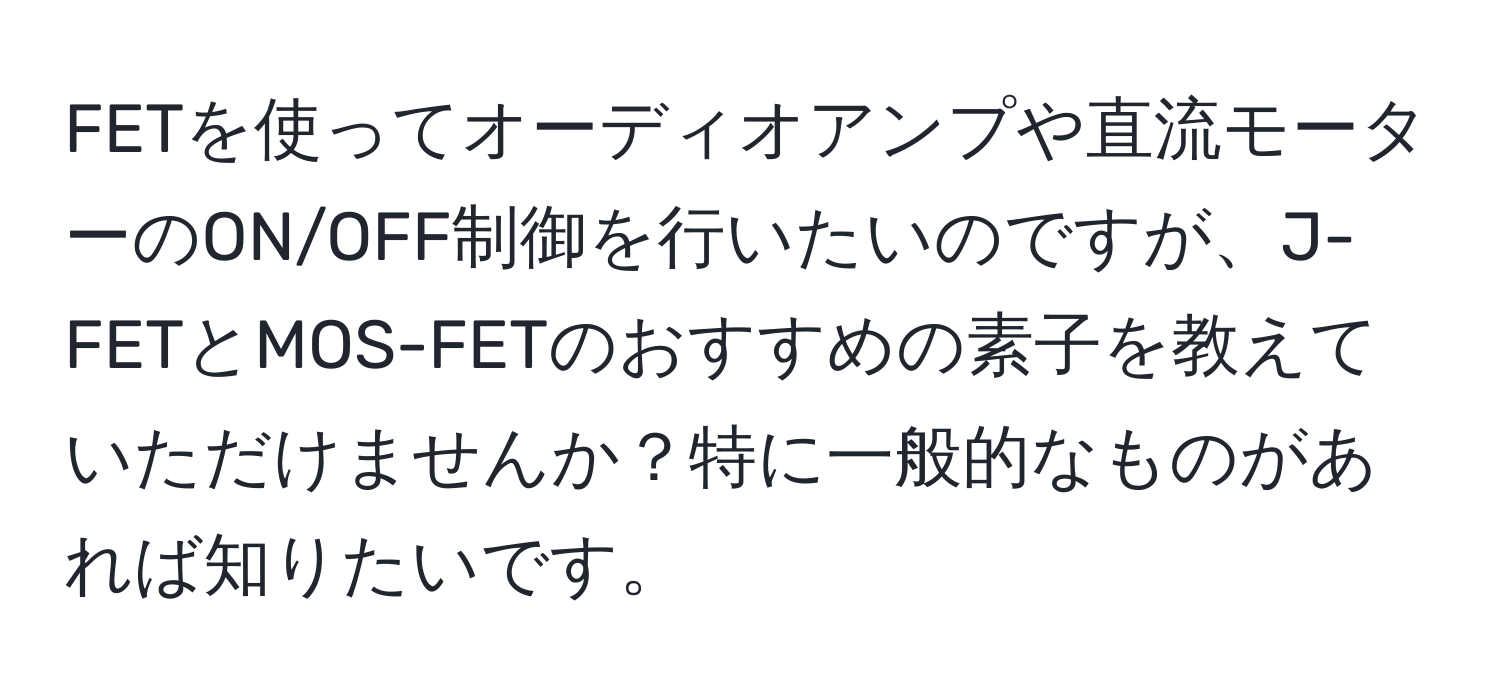 FETを使ってオーディオアンプや直流モーターのON/OFF制御を行いたいのですが、J-FETとMOS-FETのおすすめの素子を教えていただけませんか？特に一般的なものがあれば知りたいです。