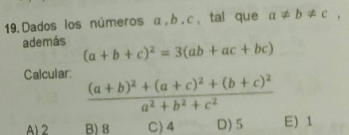 Dados los números α, b , c, tal que a!= b!= c, 
además
(a+b+c)^2=3(ab+ac+bc)
Calcular:
frac (a+b)^2+(a+c)^2+(b+c)^2a^2+b^2+c^2
A) 2 B) 8 C) 4 D) 5
E) 1