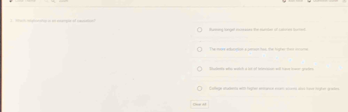 Which relatonship is an example of causation?
Running longet increases the number of calories burned.
The more educetion a person has, the higher their innome
Students who watch a lot of television will have lower grades
College students with higher entrance exam scores also have higher grades
Chear All