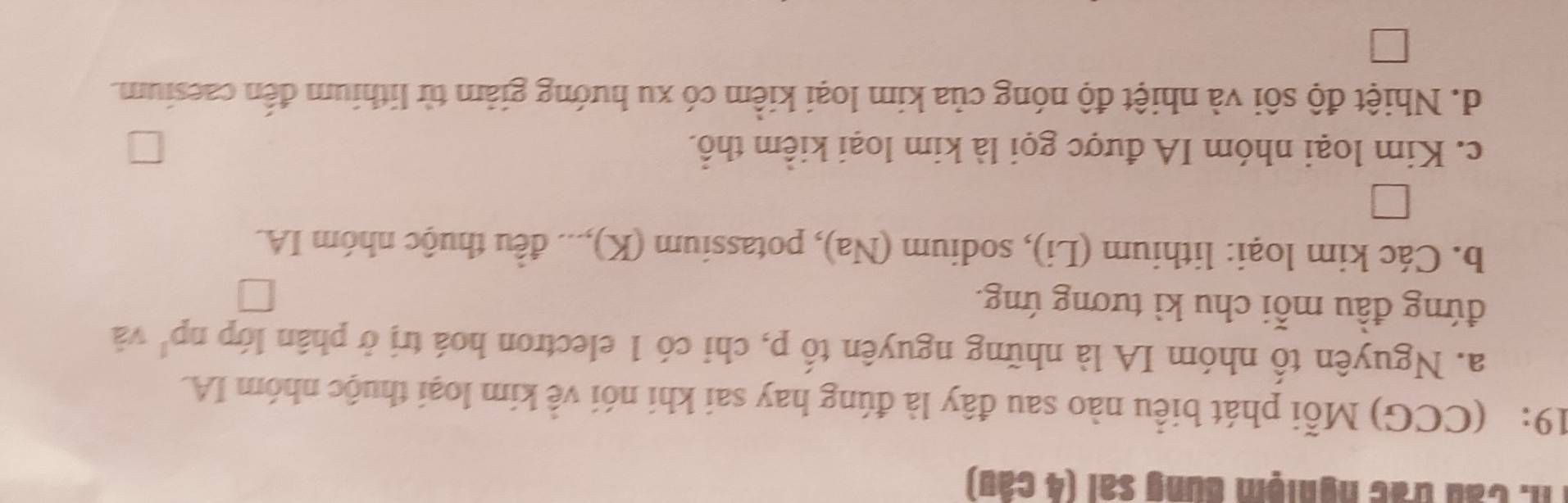 Th: Cầu trác nghiệm dung sai (4 câu)
19: (CCG) Mỗi phát biểu nào sau đây là đúng hay sai khi nói về kim loại thuộc nhóm IA.
a. Nguyên tố nhóm IA là những nguyên tố p, chi có 1 electron hoá trị ở phân lớp np^1 và
đứng đầu mỗi chu kì tương ứng.
b. Các kim loại: lithium (Li), sodium (Na), potassium (K),... đều thuộc nhóm IA.
c. Kim loại nhóm IA được gọi là kim loại kiểm thổ.
d. Nhiệt độ sôi và nhiệt độ nóng của kim loại kiểm có xu hướng giảm từ lithium đến caesium.