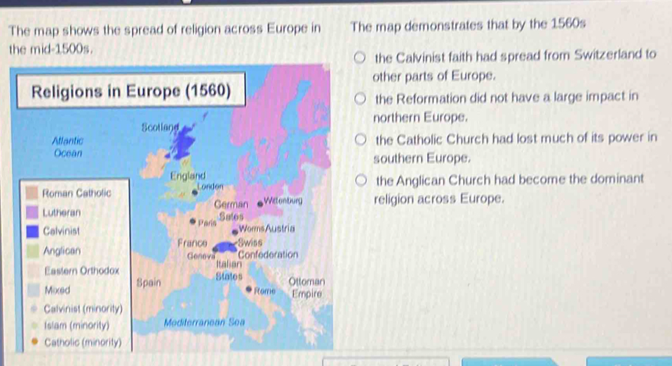 The map shows the spread of religion across Europe in The map demonstrates that by the 1560s
the mid- 1500s.
the Calvinist faith had spread from Switzerland to
other parts of Europe.
Religions in Europe (1560)
the Reformation did not have a large impact in
northern Europe.
Scolland
Attantic the Catholic Church had lost much of its power in
Ocean southern Europe.
England
Roman Catholic London the Anglican Church had become the dominant
Lutheran German Wetenburg religion across Europe.
Sales
Calvinist Paria
Worms Austria
Anglican France Swiss
*Confederation
Genova Italian
Eastern Orthodox States Ottoman
Mixed Spain
Rome Empire
Calvinist (minority)
Islam (minority) Mediterranean Sea
Catholic (minority)