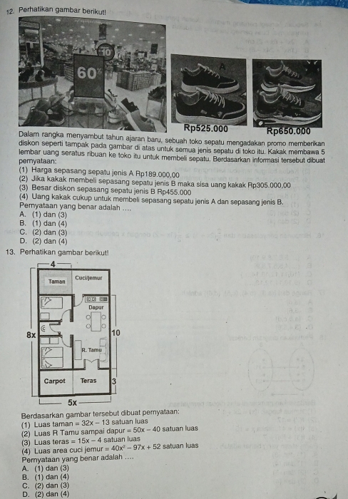 Perhatikan gambar be
un ajaran baru, sebuah toko sepatu mengadakan promo memberikan
diskon seperti tampak pada gambar di atas untuk semua jenis sepatu di toko itu. Kakak membawa 5
lembar uang seratus ribuan ke toko itu untuk membeli sepatu. Berdasarkan informasi tersebut dibuat
pemyataan:
(1) Harga sepasang sepatu jenis A Rp189.000,00
(2) Jika kakak membeli sepasang sepatu jenis B maka sisa uang kakak Rp305.000,00
(3) Besar diskon sepasang sepatu jenis B Rp455.000
(4) Uang kakak cukup untuk membeli sepasang sepatu jenis A dan sepasang jenis B.
Pernyataan yang benar adalah ....
A. (1) dan (3)
B. (1) dan (4)
C. (2) dan (3)
D. (2) dan (4)
13. Perhatikan gambar berikut!
Berdasarkan gambar tersebut dibuat pernyataan:
(1) Luas tamar n=32x-13 satuan luas
(2) Luas R Tamu sampai dapur =50x-40 satuan luas
(3) Luas teras =15x-4 satuan luas
(4) Luas area cuci jemur =40x^2-97x+52 satuan luas
Pemyataan yang benar adalah ....
A. (1) dan (3)
B. (1) dan (4)
C. (2) dan (3)
D. (2) dan (4)