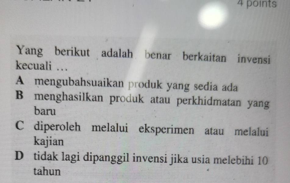 Yang berikut adalah benar berkaitan invensi
kecuali …
A mengubahsuaikan produk yang sedia ada
B menghasilkan produk atau perkhidmatan yang
baru
C diperoleh melalui eksperimen atau melalui
kajian
D tidak lagi dipanggil invensi jika usia melebihi 10
tahun