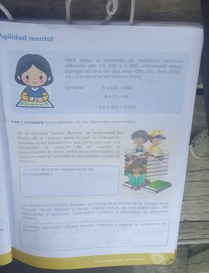 Agilidad mental 
Para saber el resultado de multíplicar números 
naturales por 10, 100 y 1 000, únicamente debes 
agregar un cero (O), dos ceros (00), tres ceros (000), 
etc., a la derecha del número inicial. 
Ejemplo: 5* 100=500
6* 10=60
9* 1000=9000
1. Leo y resuelvo los problemas de los siguientes enunciados. 
En la Escuela "Simón Bolivar" se organizará la 
Fiesta de la Lectura, para lo cual se entregarán 
premios a los estudiantes que participen con una 
recitación, la creación de un cuento, la 
presentación de libros, entre otras actividades; es 
así como habrá 7 premios y cada premio cuesta 10
dólares 
¿Cuánto dinero se requiere para las 
premiaciones? 
La empresa Chocolates Ecuador se entera de la Fiesta de la Lectura en lo 
Escuela "Simón Bolivar" y decide regalar bolsas de chocolates para 100
estudiantes y docentes, cada bolsa contiene 6 chocolates de diferentes 
sabores. 
¿Cuántos chocolates deberá realizar, empacar y regalar la empresa a la 
Escuela? 
Texto de Matemática - Cuarto grado