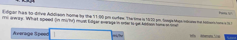 K3Q4 
Points: 0/1 
Edgar has to drive Addison home by the 11:00 pm curfew. The time is 10:22
mi away. What speed (in mi/hr) must Edgar average in order to get Addison home on time? m. Google Maps indicates that Addison's home is 26.7
Average Speed mi/hr Info Attempts: 1/∞ Suberst