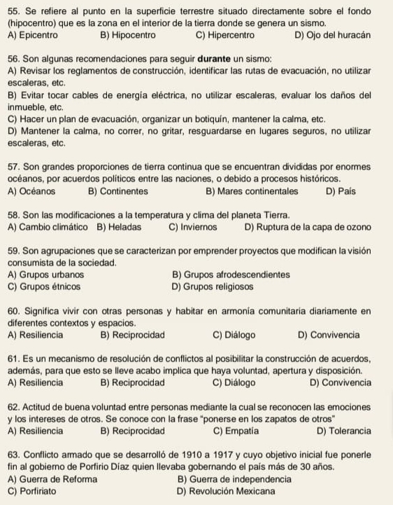 Se refiere al punto en la superficie terrestre situado directamente sobre el fondo
(hipocentro) que es la zona en el interior de la tierra donde se genera un sismo.
A) Epicentro B) Hipocentro C) Hipercentro D) Ojo del huracán
56. Son algunas recomendaciones para seguir durante un sismo:
A) Revisar los reglamentos de construcción, identificar las rutas de evacuación, no utilizar
escaleras, etc.
B) Evitar tocar cables de energía eléctrica, no utilizar escaleras, evaluar los daños del
inmueble, etc.
C) Hacer un plan de evacuación, organizar un botiquín, mantener la calma, etc.
D) Mantener la calma, no correr, no gritar, resguardarse en lugares seguros, no utilizar
escaleras, etc.
57. Son grandes proporciones de tierra continua que se encuentran divididas por enormes
océanos, por acuerdos políticos entre las naciones, o debido a procesos históricos.
A) Océanos B) Continentes B) Mares continentales D) País
58. Son las modificaciones a la temperatura y clima del planeta Tierra.
A) Cambio climático B) Heladas C) Inviernos D) Ruptura de la capa de ozono
59. Son agrupaciones que se caracterizan por emprender proyectos que modifican la visión
consumista de la sociedad.
A) Grupos urbanos B) Grupos afrodescendientes
C) Grupos étnicos D) Grupos religiosos
60. Significa vivir con otras personas y habitar en armonía comunitaria diariamente en
diferentes contextos y espacios.
A) Resiliencia B) Reciprocidad C) Diálogo D) Convivencia
61. Es un mecanismo de resolución de conflictos al posibilitar la construcción de acuerdos,
además, para que esto se lleve acabo implica que haya voluntad, apertura y disposición.
A) Resiliencia B) Reciprocidad C) Diálogo D) Convivencia
62. Actitud de buena voluntad entre personas mediante la cual se reconocen las emociones
y los intereses de otros. Se conoce con la frase "ponerse en los zapatos de otros"
A) Resiliencia B) Reciprocidad C) Empatia D) Tolerancia
63. Conflicto armado que se desarrolló de 1910 a 1917 y cuyo objetivo inicial fue ponerle
fin al gobierno de Porfirio Díaz quien llevaba gobernando el país más de 30 años.
A) Guerra de Reforma B) Guerra de independencia
C) Porfiriato D) Revolución Mexicana