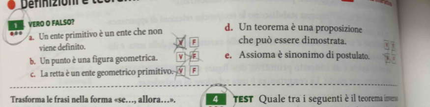 Définizionr e
1 VERO O FALSO?
d. Un teorema è una proposizione
..
a. Un ente primitivo è un ente che non
F che può essere dimostrata.
viene defínito.
b. Un punto è una figura geometrica. v /F e. Assioma è sinonimo di postulato.
c. La retta è un ente geometrico primitivo. N F
Trasforma le frasi nella forma «se…, allora…». 4 TEST Quale tra i seguenti è il teorema inverso