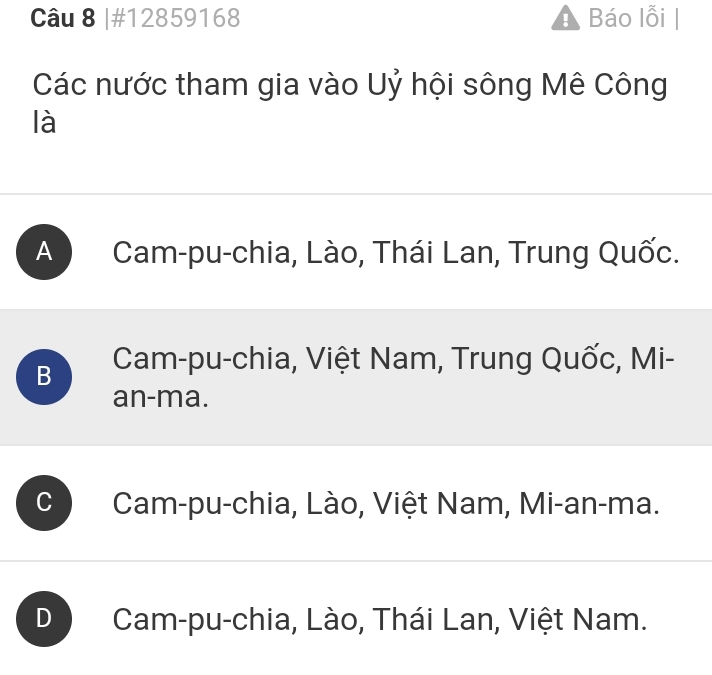 #12859168 Báo lỗi
Các nước tham gia vào Uỷ hội sông Mê Công
là
A Cam-pu-chia, Lào, Thái Lan, Trung Quốc.
B Cam-pu-chia, Việt Nam, Trung Quốc, Mi-
an-ma.
C Cam-pu-chia, Lào, Việt Nam, Mi-an-ma.
D Cam-pu-chia, Lào, Thái Lan, Việt Nam.