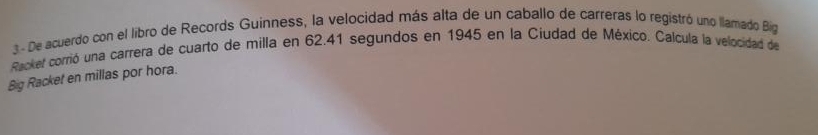 De acuerdo con el libro de Records Guinness, la velocidad más alta de un caballo de carreras lo registró uno llamado Big 
Racker corrió una carrera de cuarto de milla en 62. 41 segundos en 1945 en la Ciudad de México. Calcula la velocidad de 
Big Racket en millas por hora.